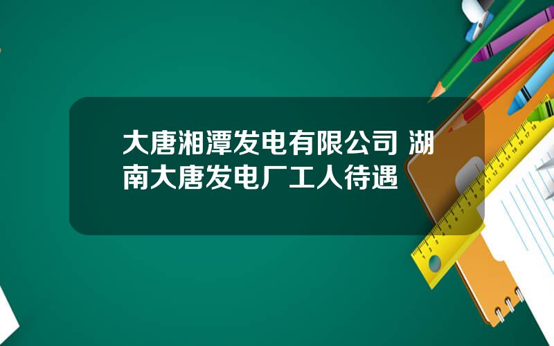 大唐湘潭发电有限公司 湖南大唐发电厂工人待遇
